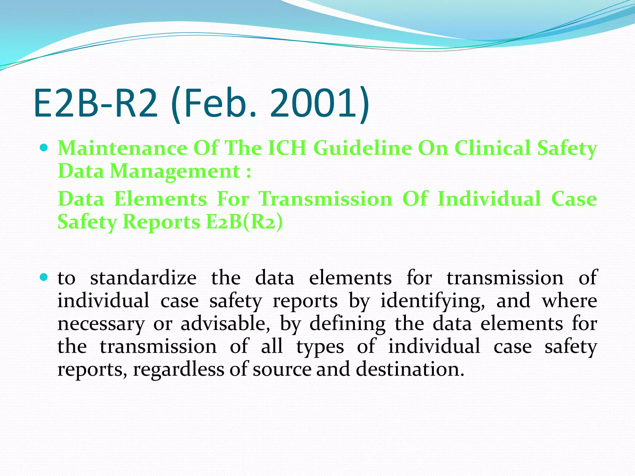 E2B-R2 (Feb. 2001)
 Maintenance Of The ICH Guideline On Clinical Safety
 Data Management :
 Data Elements For Transmission Of Individual Case
 Safety Reports E2B(R2)

 to standardize the data elements for transmission of
 individual case safety reports by identifying, and where
 necessary or advisable, by defining the data elements for
 the transmission of all types of individual case safety
 reports, regardless of source and destination.
 