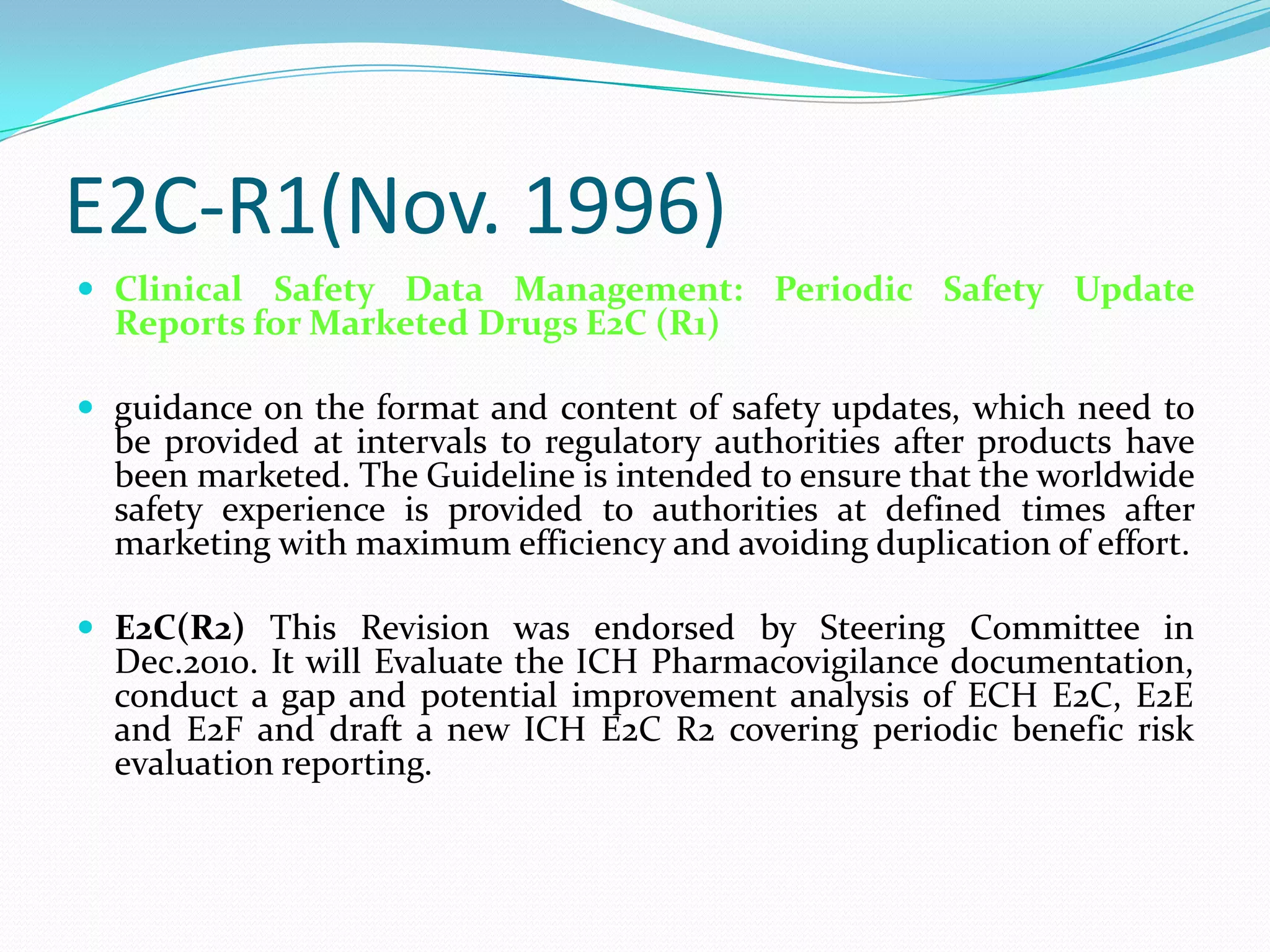 E2C-R1(Nov. 1996)
 Clinical Safety Data Management: Periodic Safety Update
  Reports for Marketed Drugs E2C (R1)

 guidance on the format and content of safety updates, which need to
  be provided at intervals to regulatory authorities after products have
  been marketed. The Guideline is intended to ensure that the worldwide
  safety experience is provided to authorities at defined times after
  marketing with maximum efficiency and avoiding duplication of effort.

 E2C(R2) This Revision was endorsed by Steering Committee in
  Dec.2010. It will Evaluate the ICH Pharmacovigilance documentation,
  conduct a gap and potential improvement analysis of ECH E2C, E2E
  and E2F and draft a new ICH E2C R2 covering periodic benefic risk
  evaluation reporting.
 