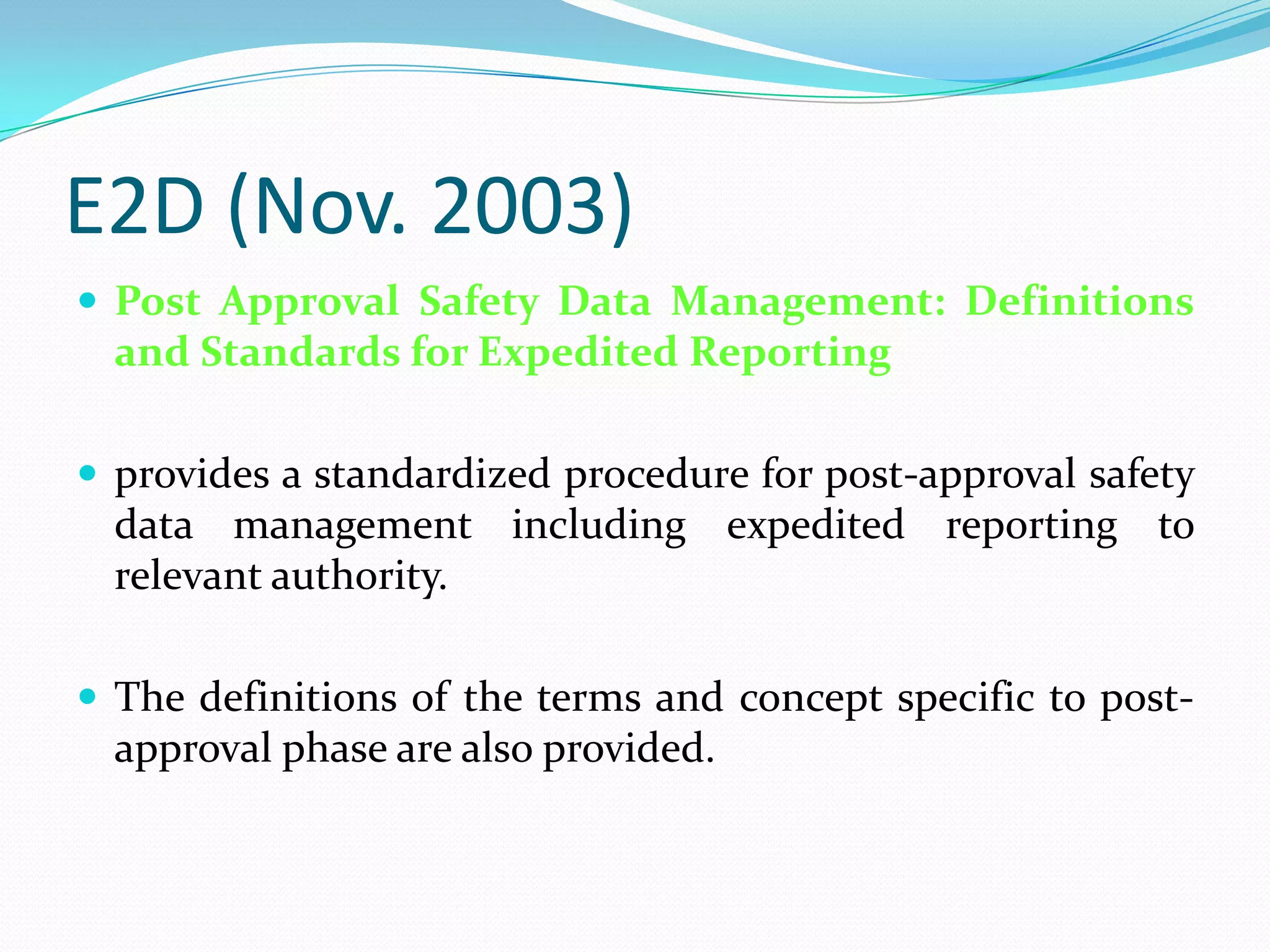 E2D (Nov. 2003)
 Post Approval Safety Data Management: Definitions
  and Standards for Expedited Reporting

 provides a standardized procedure for post-approval safety
  data management including expedited reporting to
  relevant authority.

 The definitions of the terms and concept specific to post-
  approval phase are also provided.
 