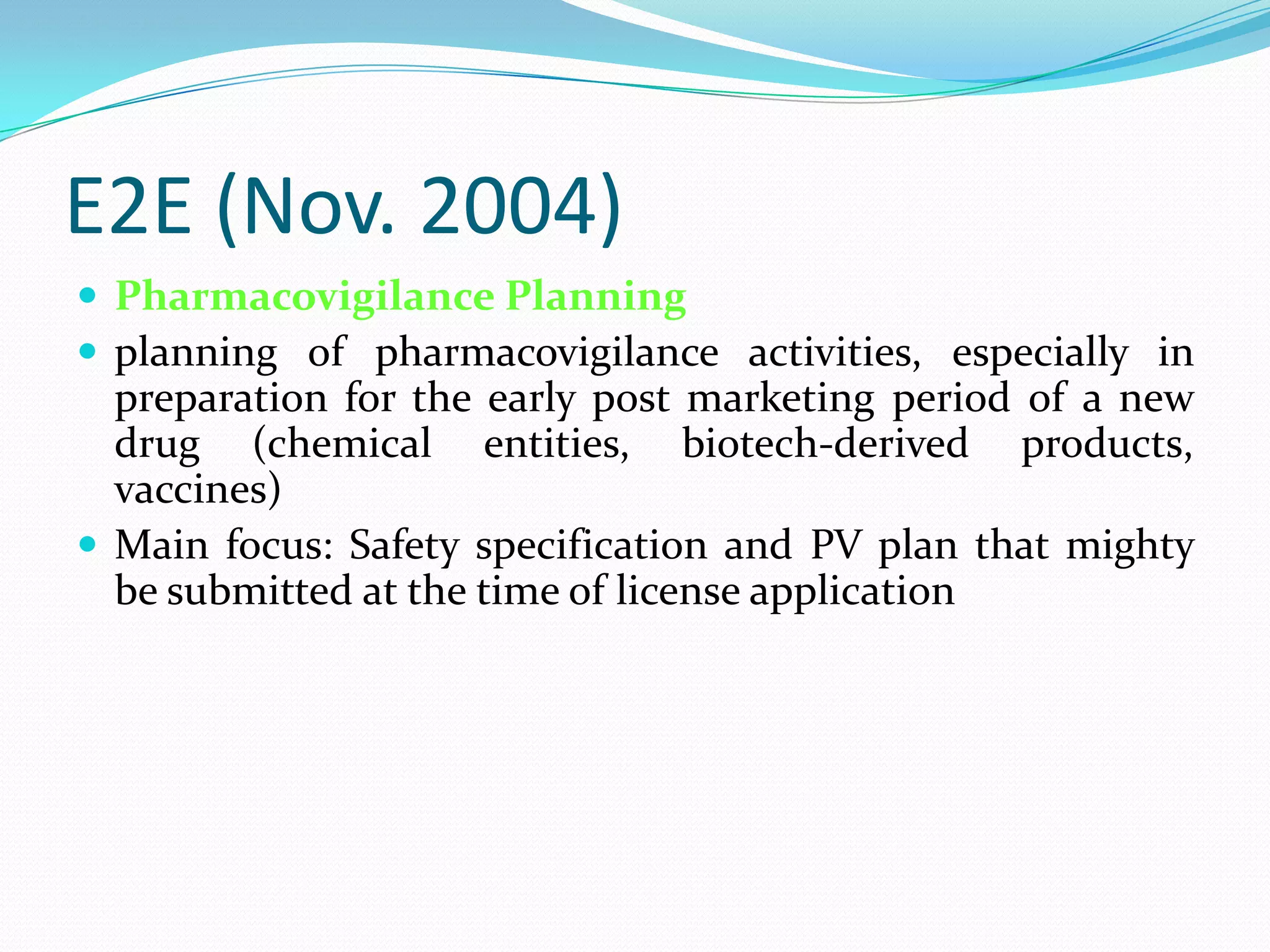 E2E (Nov. 2004)
 Pharmacovigilance Planning
 planning of pharmacovigilance activities, especially in
  preparation for the early post marketing period of a new
  drug (chemical entities, biotech-derived products,
  vaccines)
 Main focus: Safety specification and PV plan that mighty
  be submitted at the time of license application
 