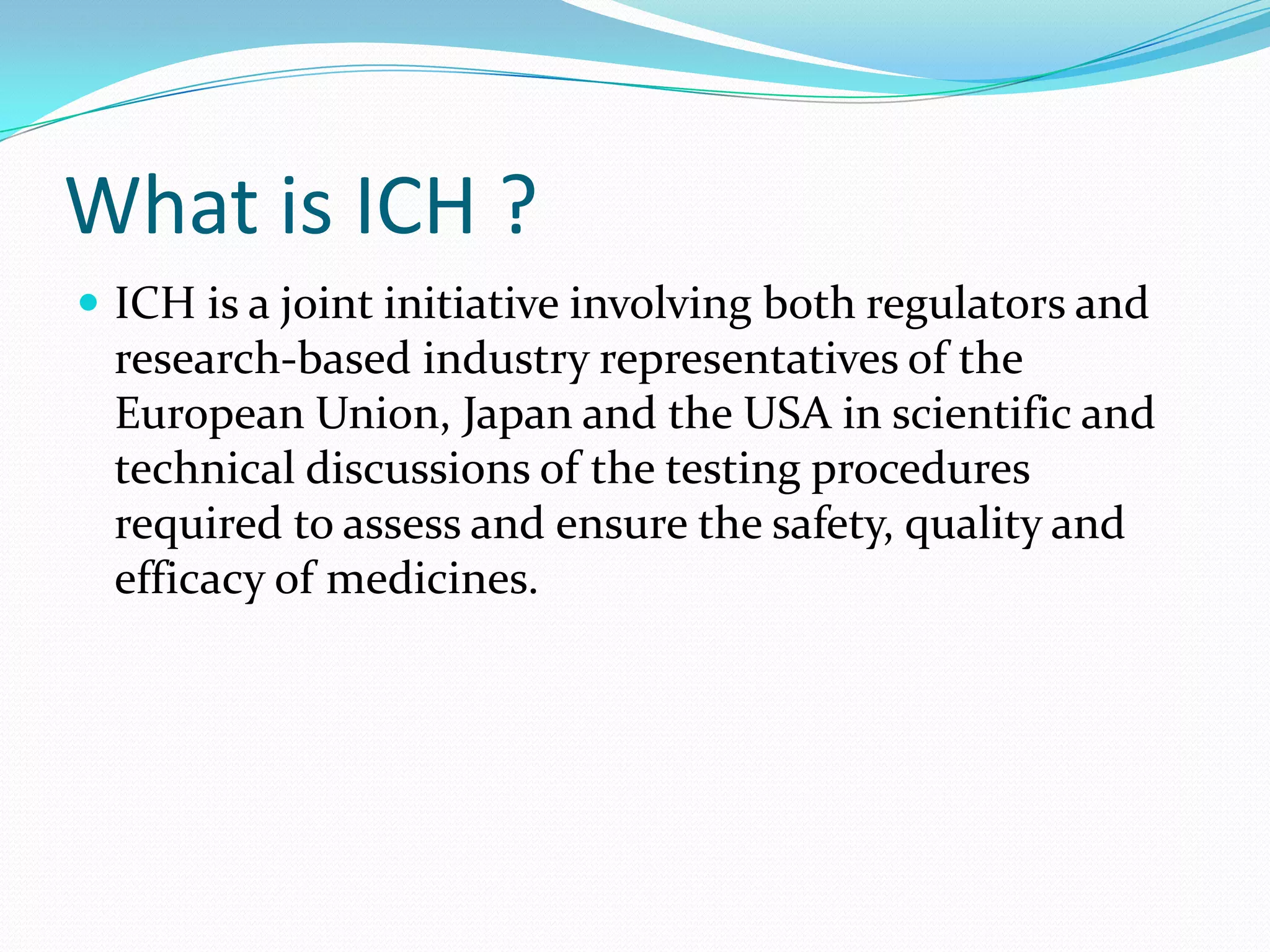 What is ICH ?
 ICH is a joint initiative involving both regulators and
  research-based industry representatives of the
  European Union, Japan and the USA in scientific and
  technical discussions of the testing procedures
  required to assess and ensure the safety, quality and
  efficacy of medicines.
 