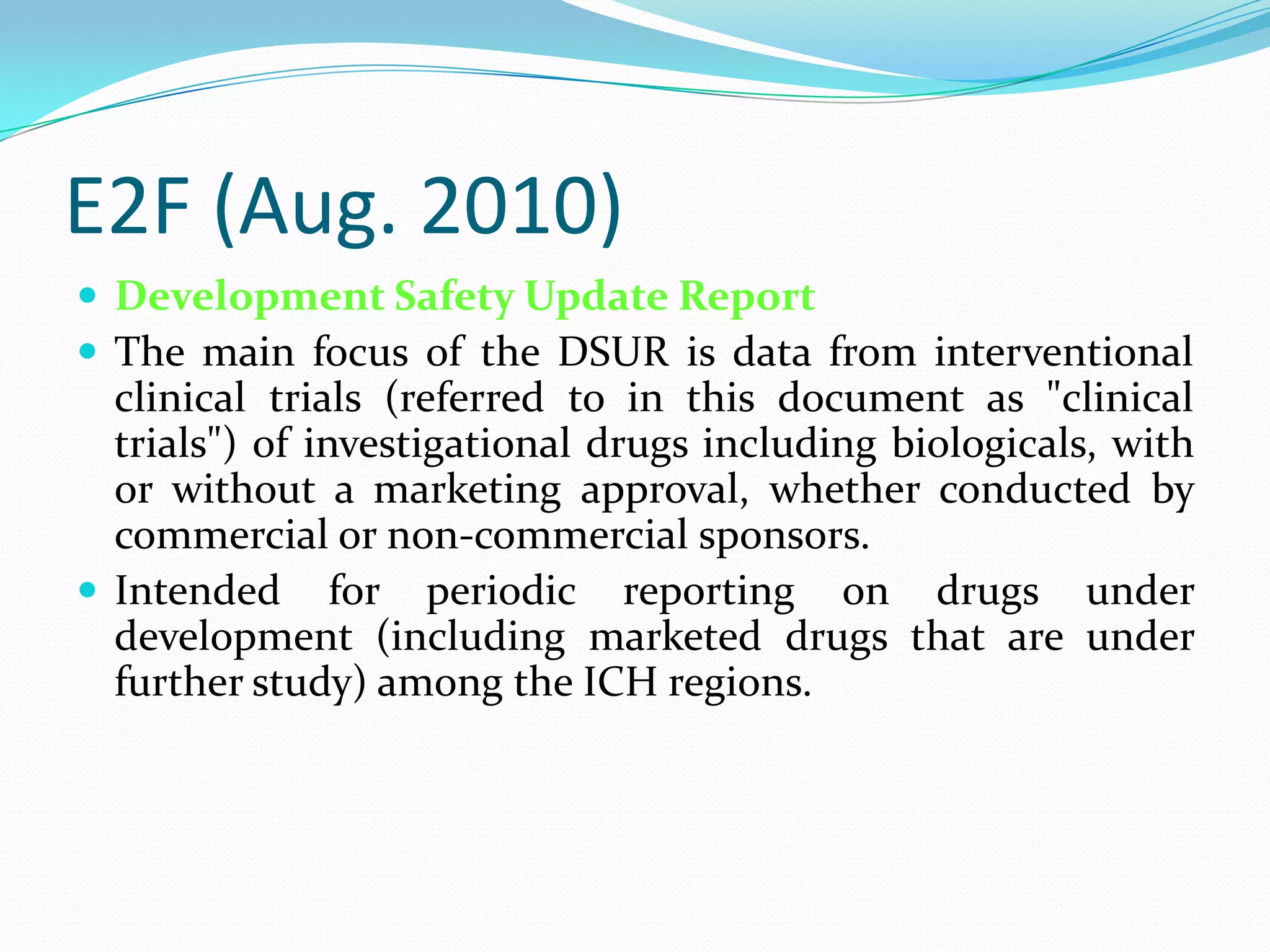 E2F (Aug. 2010)
 Development Safety Update Report
 The main focus of the DSUR is data from interventional
  clinical trials (referred to in this document as "clinical
  trials") of investigational drugs including biologicals, with
  or without a marketing approval, whether conducted by
  commercial or non-commercial sponsors.
 Intended for periodic reporting on drugs under
  development (including marketed drugs that are under
  further study) among the ICH regions.
 