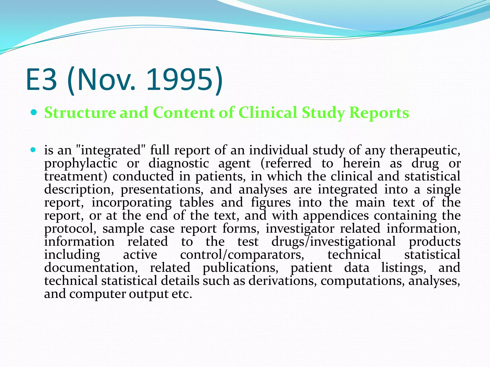 E3 (Nov. 1995)
 Structure and Content of Clinical Study Reports

 is an "integrated" full report of an individual study of any therapeutic,
  prophylactic or diagnostic agent (referred to herein as drug or
  treatment) conducted in patients, in which the clinical and statistical
  description, presentations, and analyses are integrated into a single
  report, incorporating tables and figures into the main text of the
  report, or at the end of the text, and with appendices containing the
  protocol, sample case report forms, investigator related information,
  information related to the test drugs/investigational products
  including     active     control/comparators,       technical   statistical
  documentation, related publications, patient data listings, and
  technical statistical details such as derivations, computations, analyses,
  and computer output etc.
 