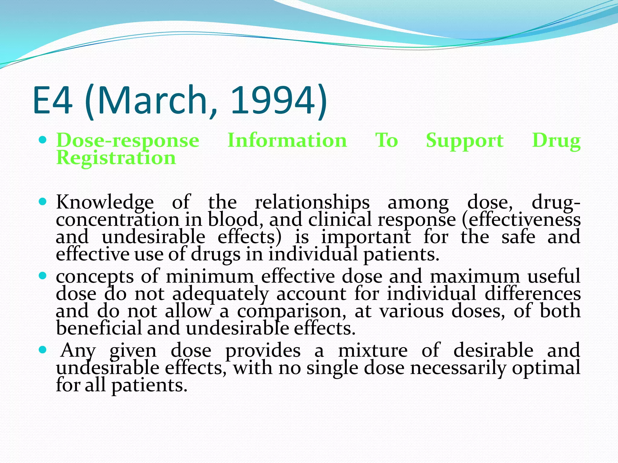 E4 (March, 1994)
 Dose-response      Information      To    Support     Drug
  Registration

 Knowledge of the relationships among dose, drug-
  concentration in blood, and clinical response (effectiveness
  and undesirable effects) is important for the safe and
  effective use of drugs in individual patients.
 concepts of minimum effective dose and maximum useful
  dose do not adequately account for individual differences
  and do not allow a comparison, at various doses, of both
  beneficial and undesirable effects.
 Any given dose provides a mixture of desirable and
  undesirable effects, with no single dose necessarily optimal
  for all patients.
 