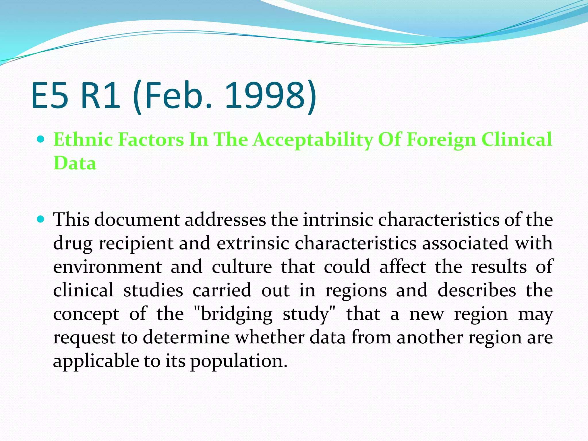 E5 R1 (Feb. 1998)
 Ethnic Factors In The Acceptability Of Foreign Clinical
  Data

 This document addresses the intrinsic characteristics of the
  drug recipient and extrinsic characteristics associated with
  environment and culture that could affect the results of
  clinical studies carried out in regions and describes the
  concept of the "bridging study" that a new region may
  request to determine whether data from another region are
  applicable to its population.
 