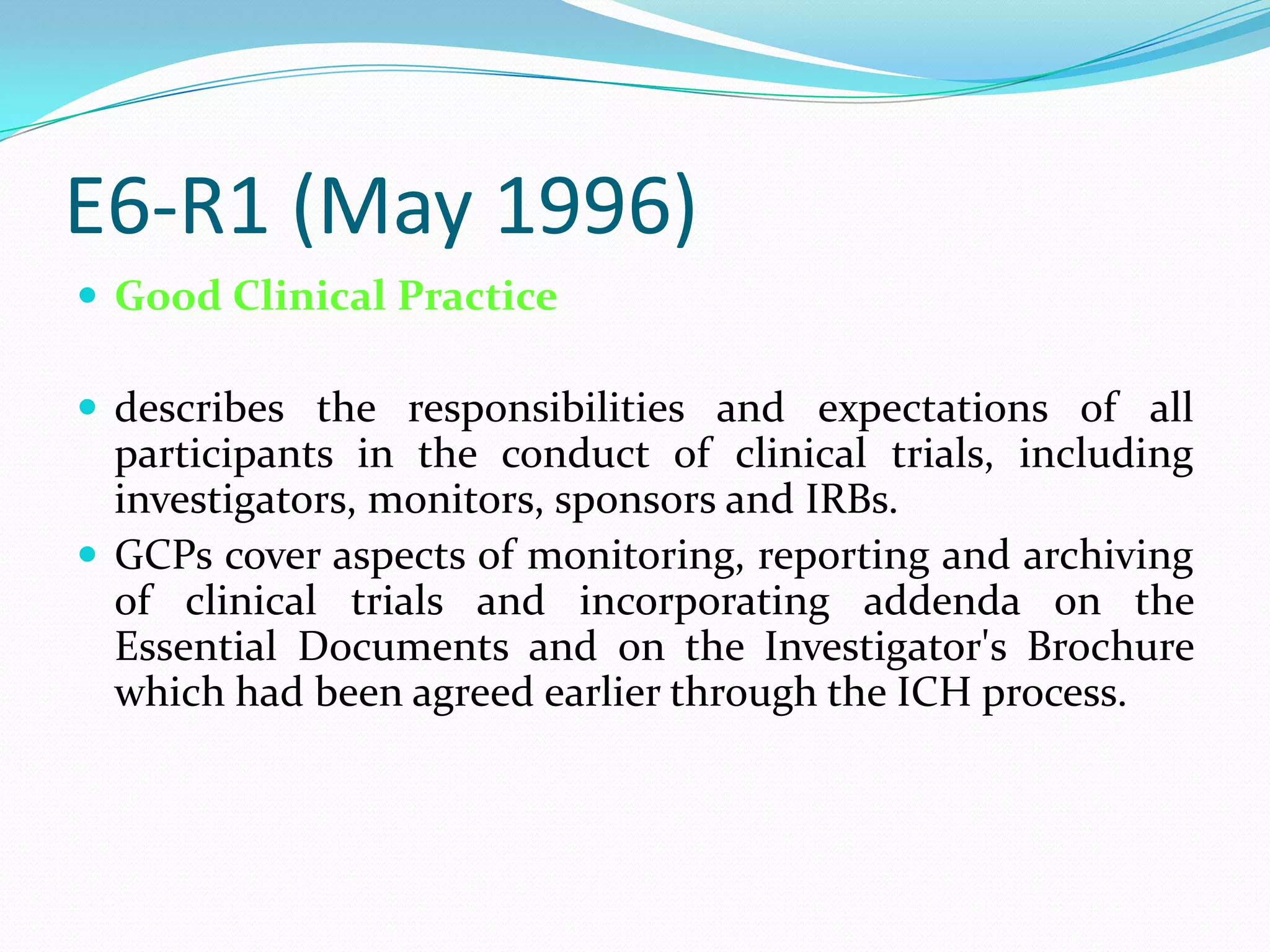 E6-R1 (May 1996)
 Good Clinical Practice

 describes the responsibilities and expectations of all
  participants in the conduct of clinical trials, including
  investigators, monitors, sponsors and IRBs.
 GCPs cover aspects of monitoring, reporting and archiving
  of clinical trials and incorporating addenda on the
  Essential Documents and on the Investigator's Brochure
  which had been agreed earlier through the ICH process.
 
