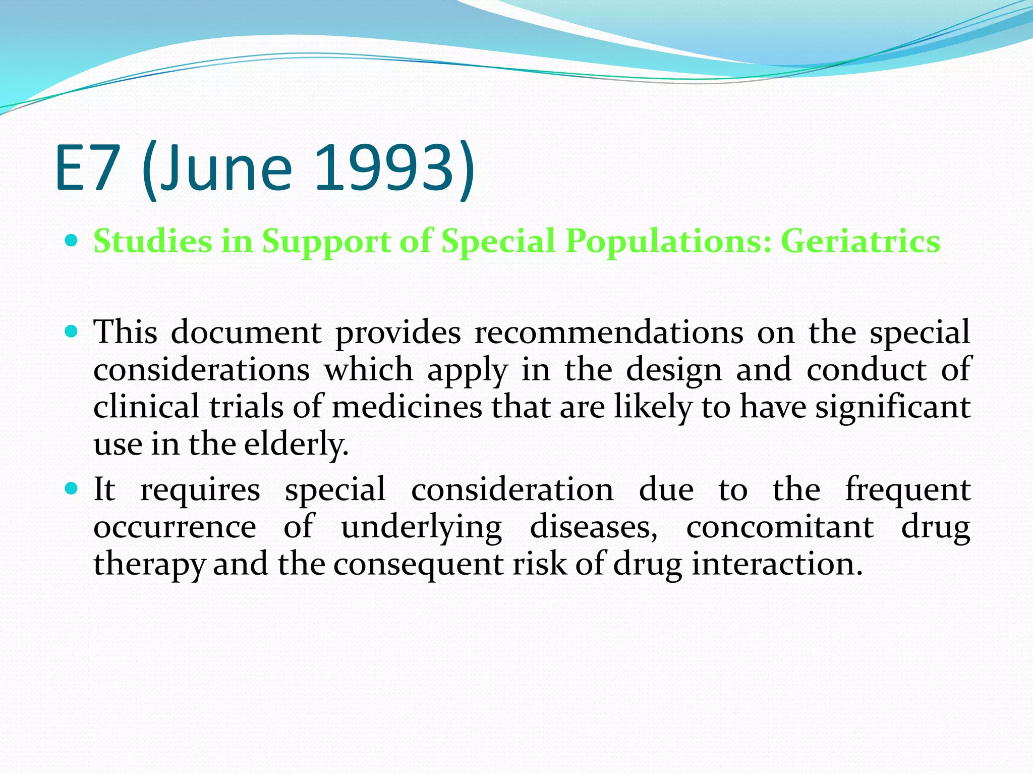 E7 (June 1993)
 Studies in Support of Special Populations: Geriatrics

 This document provides recommendations on the special
  considerations which apply in the design and conduct of
  clinical trials of medicines that are likely to have significant
  use in the elderly.
 It requires special consideration due to the frequent
  occurrence of underlying diseases, concomitant drug
  therapy and the consequent risk of drug interaction.
 