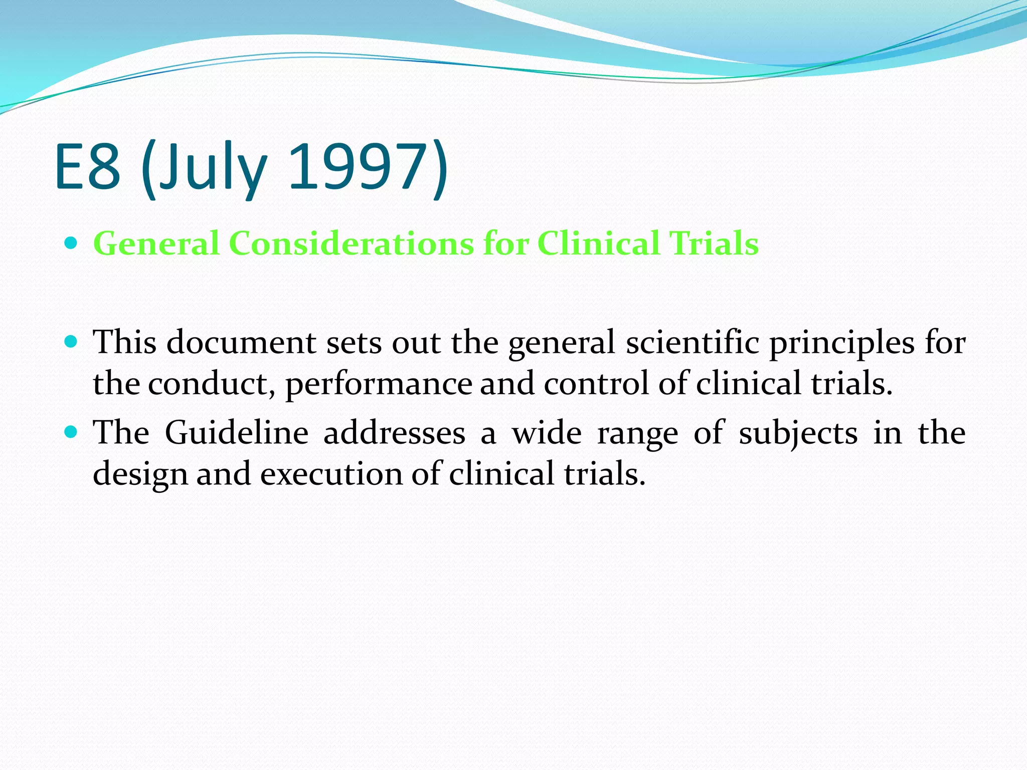 E8 (July 1997)
 General Considerations for Clinical Trials


 This document sets out the general scientific principles for
  the conduct, performance and control of clinical trials.
 The Guideline addresses a wide range of subjects in the
  design and execution of clinical trials.
 