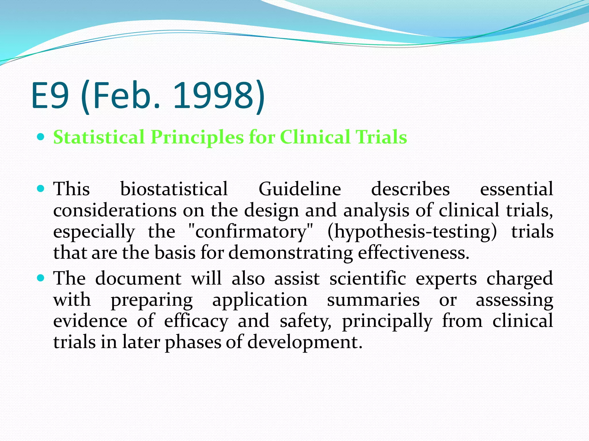 E9 (Feb. 1998)
 Statistical Principles for Clinical Trials

 This      biostatistical   Guideline   describes    essential
  considerations on the design and analysis of clinical trials,
  especially the "confirmatory" (hypothesis-testing) trials
  that are the basis for demonstrating effectiveness.
 The document will also assist scientific experts charged
  with preparing application summaries or assessing
  evidence of efficacy and safety, principally from clinical
  trials in later phases of development.
 