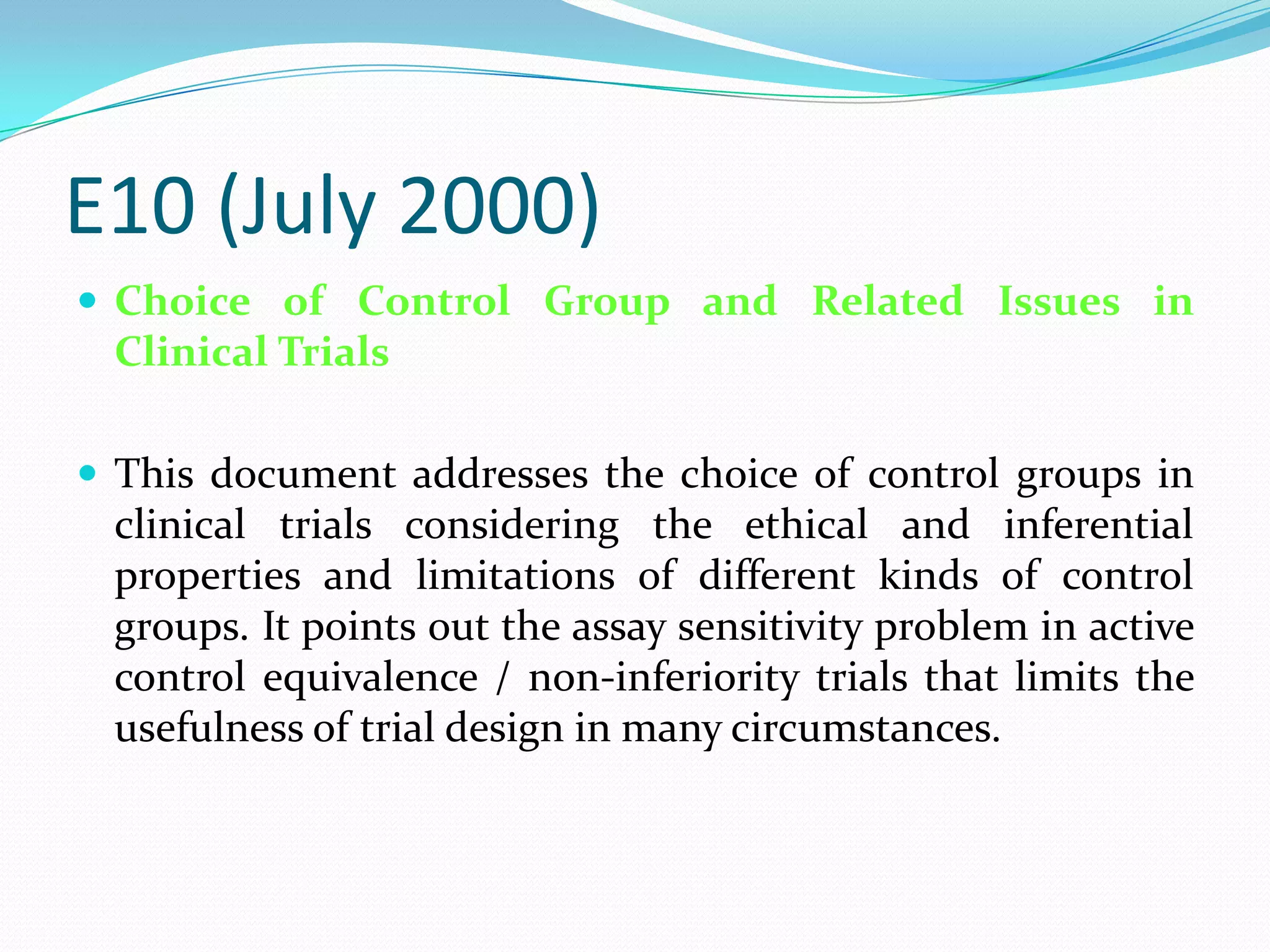 E10 (July 2000)
 Choice of Control Group and Related Issues in
 Clinical Trials

 This document addresses the choice of control groups in
 clinical trials considering the ethical and inferential
 properties and limitations of different kinds of control
 groups. It points out the assay sensitivity problem in active
 control equivalence / non-inferiority trials that limits the
 usefulness of trial design in many circumstances.
 