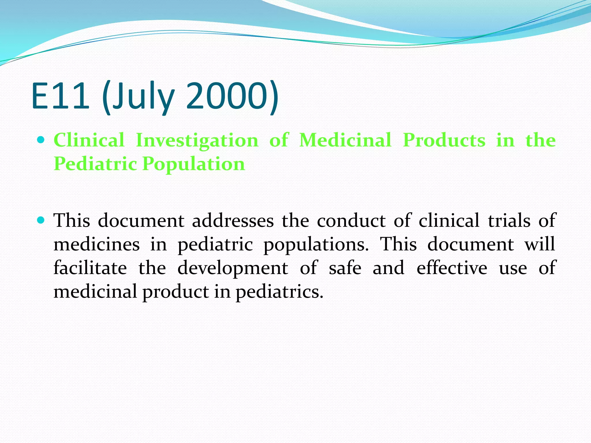 E11 (July 2000)
 Clinical Investigation of Medicinal Products in the
  Pediatric Population

 This document addresses the conduct of clinical trials of
  medicines in pediatric populations. This document will
  facilitate the development of safe and effective use of
  medicinal product in pediatrics.
 