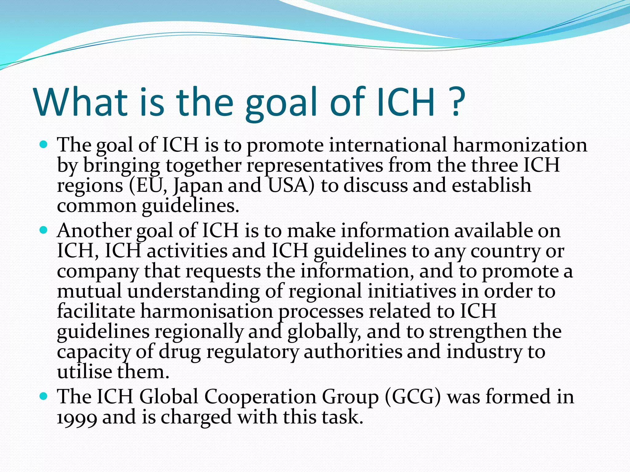 What is the goal of ICH ?
 The goal of ICH is to promote international harmonization
  by bringing together representatives from the three ICH
  regions (EU, Japan and USA) to discuss and establish
  common guidelines.
 Another goal of ICH is to make information available on
  ICH, ICH activities and ICH guidelines to any country or
  company that requests the information, and to promote a
  mutual understanding of regional initiatives in order to
  facilitate harmonisation processes related to ICH
  guidelines regionally and globally, and to strengthen the
  capacity of drug regulatory authorities and industry to
  utilise them.
 The ICH Global Cooperation Group (GCG) was formed in
  1999 and is charged with this task.
 
