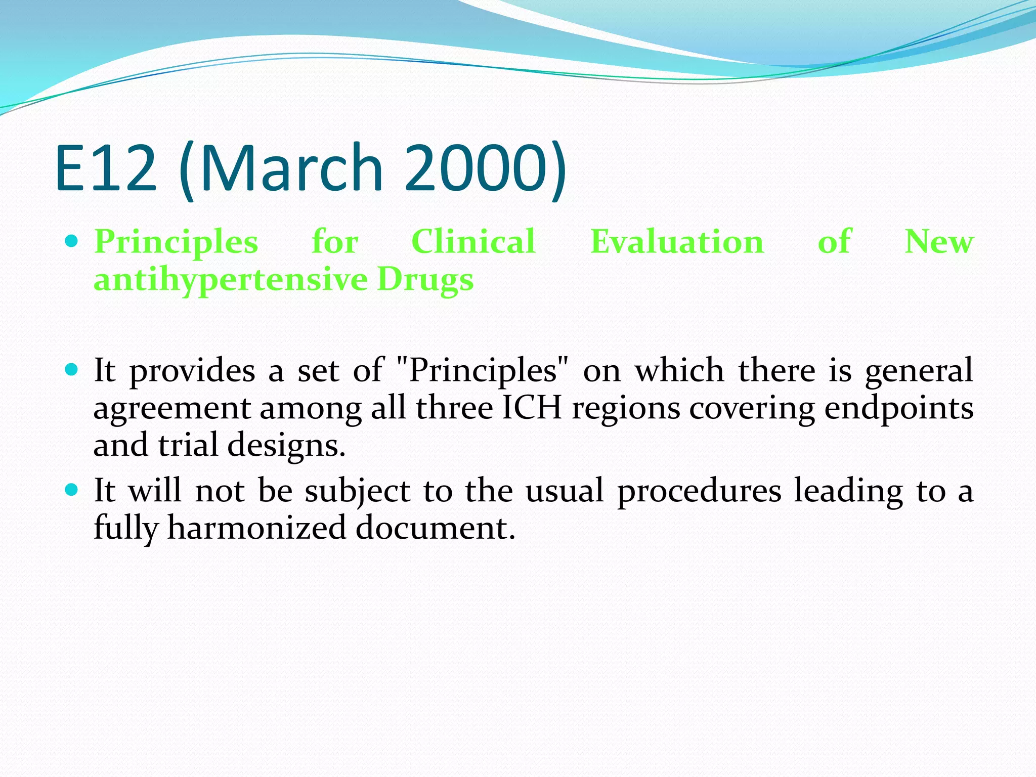 E12 (March 2000)
 Principles  for Clinical         Evaluation     of    New
  antihypertensive Drugs

 It provides a set of "Principles" on which there is general
  agreement among all three ICH regions covering endpoints
  and trial designs.
 It will not be subject to the usual procedures leading to a
  fully harmonized document.
 