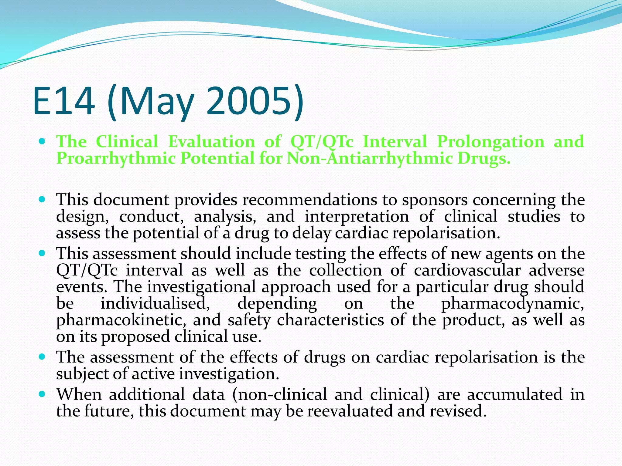 E14 (May 2005)
 The Clinical Evaluation of QT/QTc Interval Prolongation and
  Proarrhythmic Potential for Non-Antiarrhythmic Drugs.

 This document provides recommendations to sponsors concerning the
  design, conduct, analysis, and interpretation of clinical studies to
  assess the potential of a drug to delay cardiac repolarisation.
 This assessment should include testing the effects of new agents on the
  QT/QTc interval as well as the collection of cardiovascular adverse
  events. The investigational approach used for a particular drug should
  be     individualised,    depending      on    the    pharmacodynamic,
  pharmacokinetic, and safety characteristics of the product, as well as
  on its proposed clinical use.
 The assessment of the effects of drugs on cardiac repolarisation is the
  subject of active investigation.
 When additional data (non-clinical and clinical) are accumulated in
  the future, this document may be reevaluated and revised.
 
