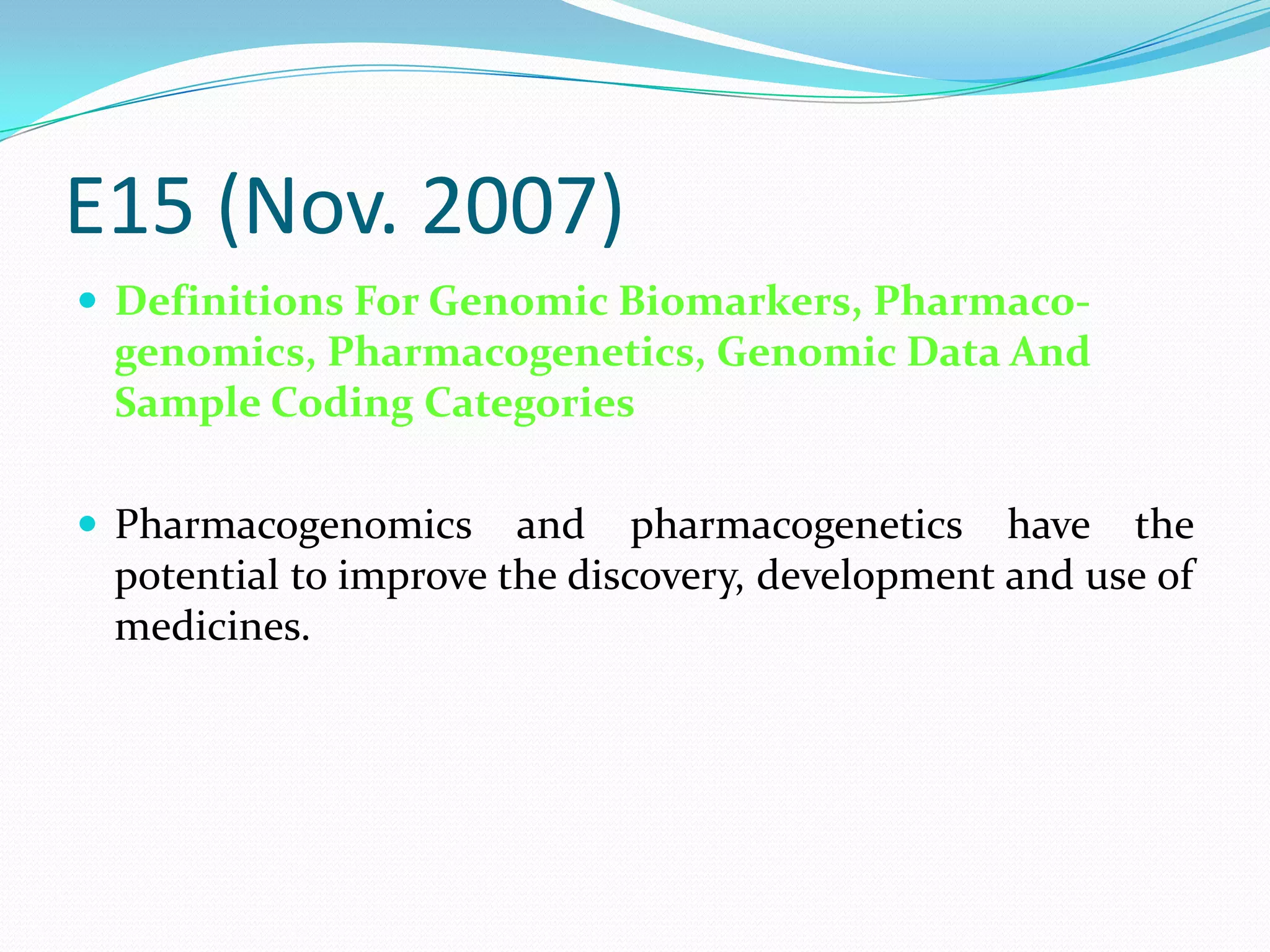 E15 (Nov. 2007)
 Definitions For Genomic Biomarkers, Pharmaco-
 genomics, Pharmacogenetics, Genomic Data And
 Sample Coding Categories

 Pharmacogenomics     and pharmacogenetics have the
 potential to improve the discovery, development and use of
 medicines.
 
