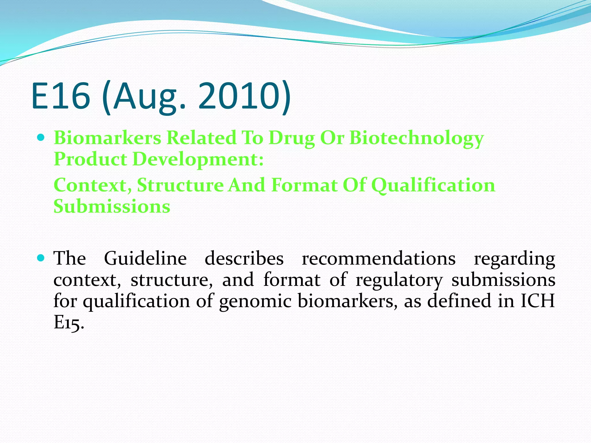E16 (Aug. 2010)
 Biomarkers Related To Drug Or Biotechnology
 Product Development:
 Context, Structure And Format Of Qualification
 Submissions

 The Guideline describes recommendations regarding
 context, structure, and format of regulatory submissions
 for qualification of genomic biomarkers, as defined in ICH
 E15.
 