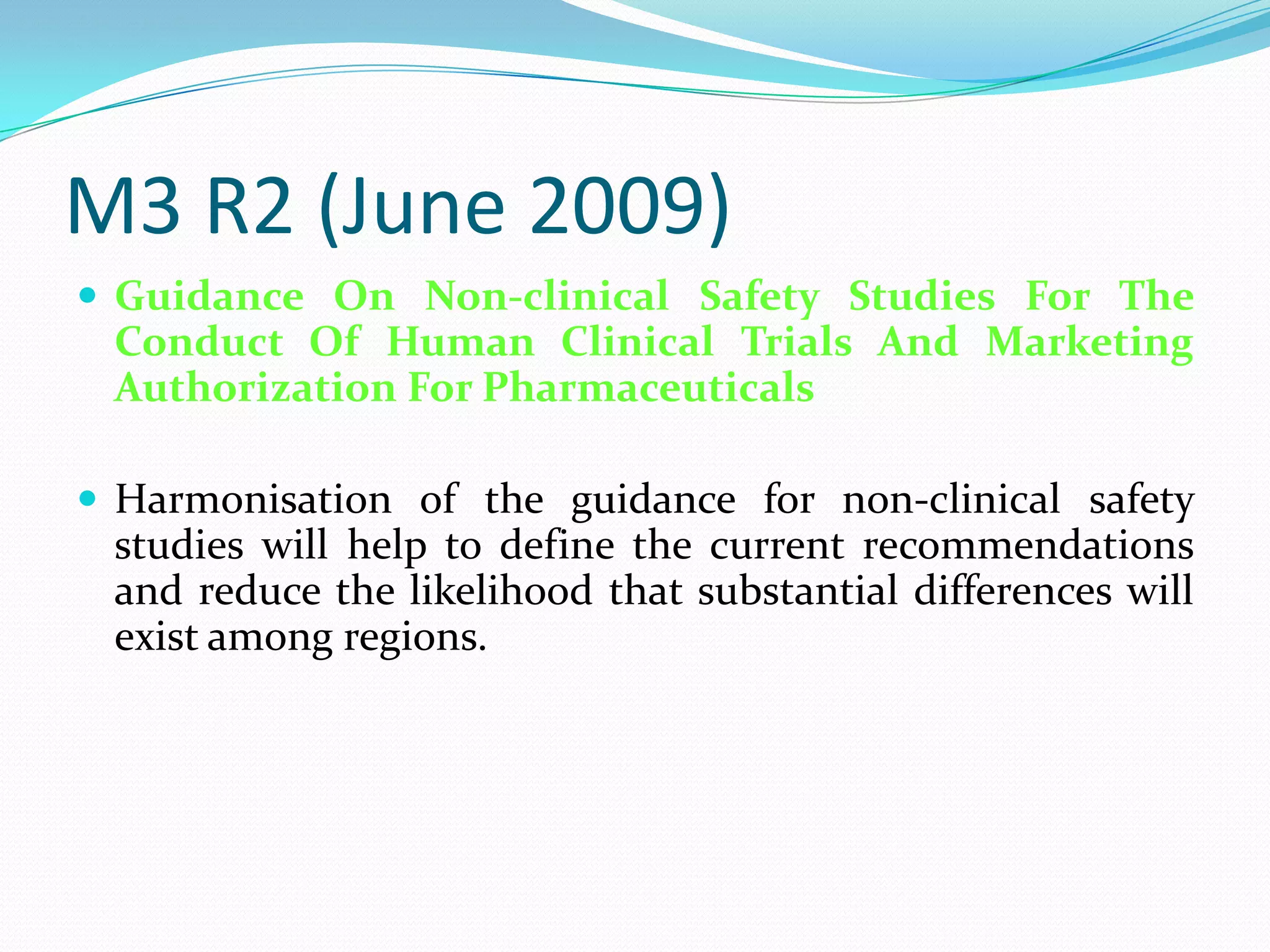 M3 R2 (June 2009)
 Guidance On Non-clinical Safety Studies For The
 Conduct Of Human Clinical Trials And Marketing
 Authorization For Pharmaceuticals

 Harmonisation of the guidance for non-clinical safety
 studies will help to define the current recommendations
 and reduce the likelihood that substantial differences will
 exist among regions.
 