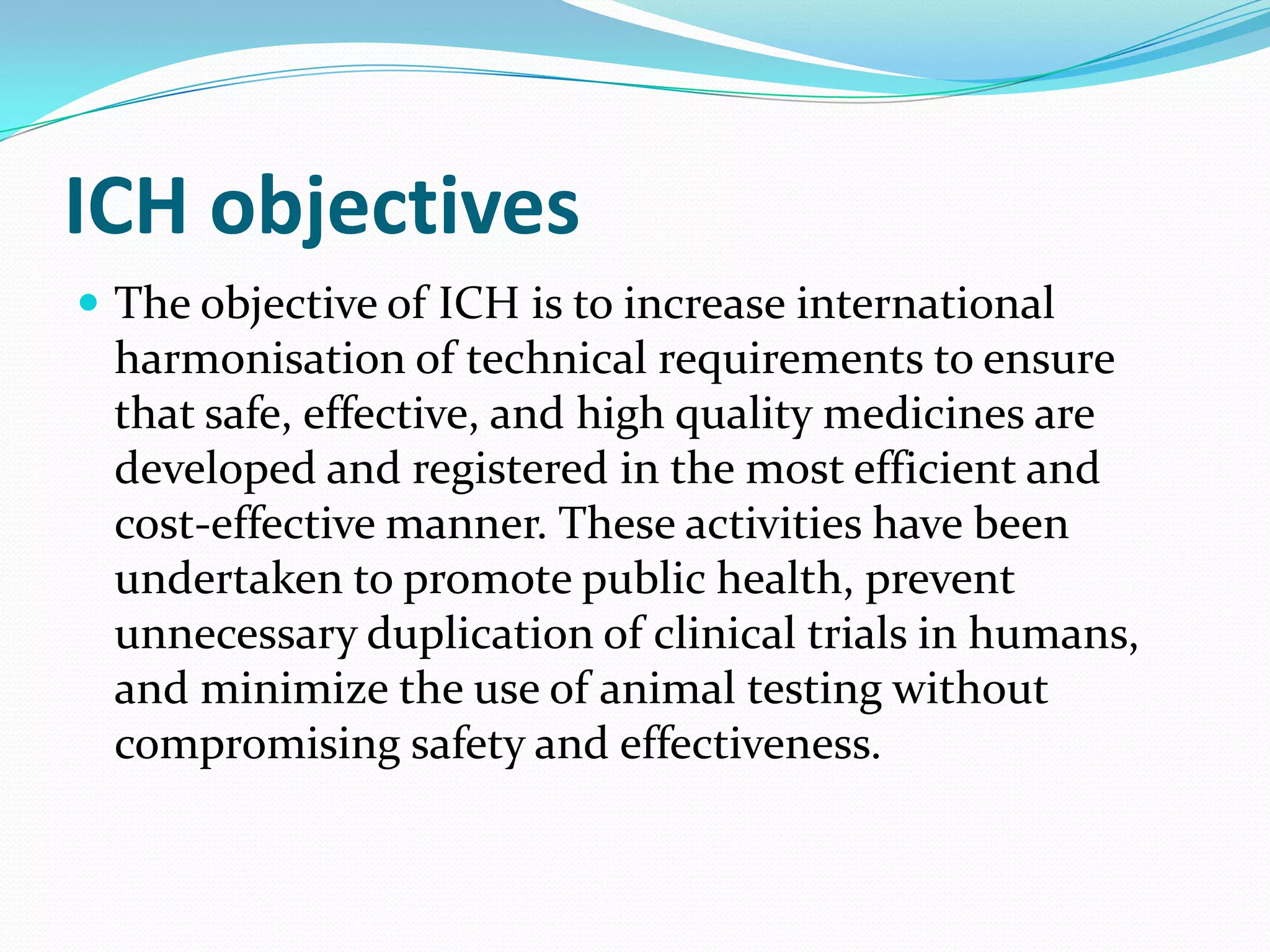 ICH objectives
 The objective of ICH is to increase international
 harmonisation of technical requirements to ensure
 that safe, effective, and high quality medicines are
 developed and registered in the most efficient and
 cost-effective manner. These activities have been
 undertaken to promote public health, prevent
 unnecessary duplication of clinical trials in humans,
 and minimize the use of animal testing without
 compromising safety and effectiveness.
 