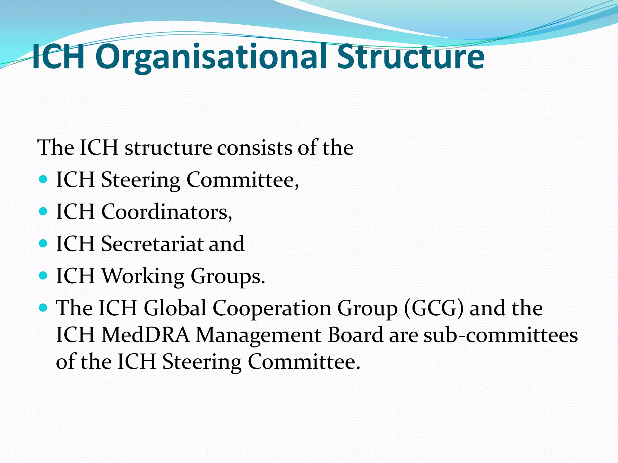 ICH Organisational Structure

The ICH structure consists of the
 ICH Steering Committee,
 ICH Coordinators,
 ICH Secretariat and
 ICH Working Groups.
 The ICH Global Cooperation Group (GCG) and the
  ICH MedDRA Management Board are sub-committees
  of the ICH Steering Committee.
 