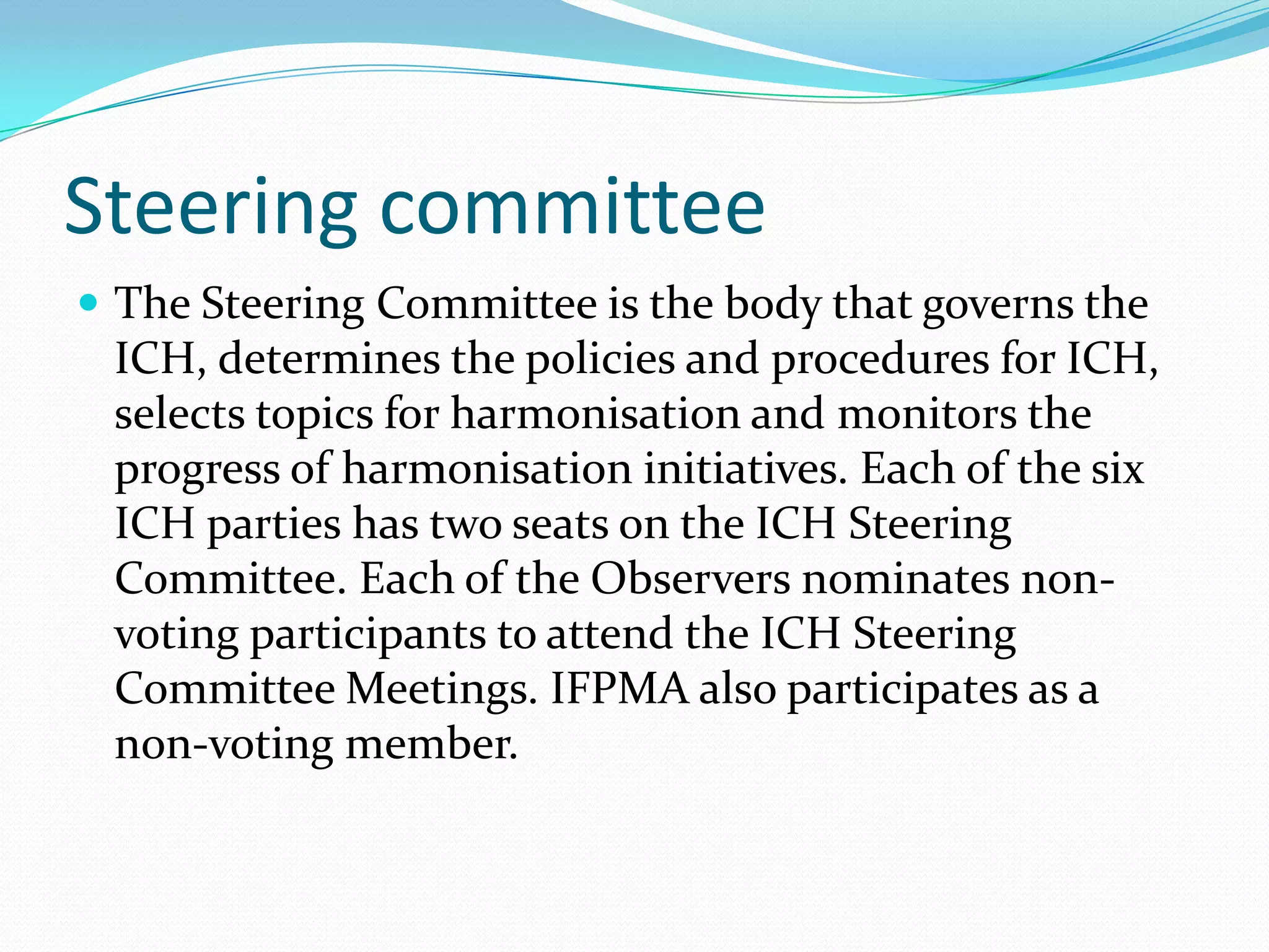 Steering committee
 The Steering Committee is the body that governs the
 ICH, determines the policies and procedures for ICH,
 selects topics for harmonisation and monitors the
 progress of harmonisation initiatives. Each of the six
 ICH parties has two seats on the ICH Steering
 Committee. Each of the Observers nominates non-
 voting participants to attend the ICH Steering
 Committee Meetings. IFPMA also participates as a
 non-voting member.
 