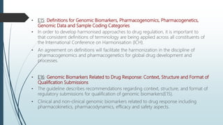 • E15: Definitions for Genomic Biomarkers, Pharmacogenomics, Pharmacogenetics,
Genomic Data and Sample Coding Categories
• In order to develop harmonised approaches to drug regulation, it is important to
that consistent definitions of terminology are being applied across all constituents of
the International Conference on Harmonisation (ICH).
• An agreement on definitions will facilitate the harmonization in the discipline of
pharmacogenomics and pharmacogenetics for global drug development and
processes.
• E16: Genomic Biomarkers Related to Drug Response: Context, Structure and Format of
Qualification Submissions
• The guideline describes recommendations regarding context, structure, and format of
regulatory submissions for qualification of genomic biomarkers(E15).
• Clinical and non-clinical genomic biomarkers related to drug response including
pharmacokinetics, pharmacodynamics, efficacy and safety aspects.
 