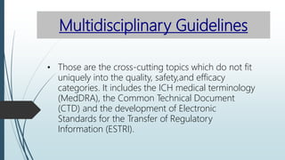 Multidisciplinary Guidelines
• Those are the cross-cutting topics which do not fit
uniquely into the quality, safety,and efficacy
categories. It includes the ICH medical terminology
(MedDRA), the Common Technical Document
(CTD) and the development of Electronic
Standards for the Transfer of Regulatory
Information (ESTRI).
 