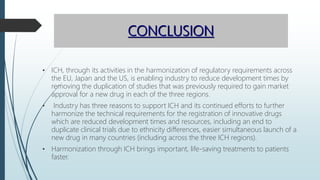 CONCLUSION
• ICH, through its activities in the harmonization of regulatory requirements across
the EU, Japan and the US, is enabling industry to reduce development times by
removing the duplication of studies that was previously required to gain market
approval for a new drug in each of the three regions.
• Industry has three reasons to support ICH and its continued efforts to further
harmonize the technical requirements for the registration of innovative drugs
which are reduced development times and resources, including an end to
duplicate clinical trials due to ethnicity differences, easier simultaneous launch of a
new drug in many countries (including across the three ICH regions).
• Harmonization through ICH brings important, life-saving treatments to patients
faster.
 