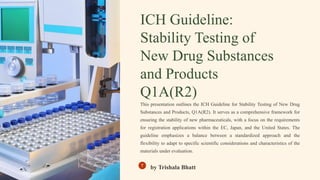 ICH Guideline:
Stability Testing of
New Drug Substances
and Products
Q1A(R2)
This presentation outlines the ICH Guideline for Stability Testing of New Drug
Substances and Products, Q1A(R2). It serves as a comprehensive framework for
ensuring the stability of new pharmaceuticals, with a focus on the requirements
for registration applications within the EC, Japan, and the United States. The
guideline emphasizes a balance between a standardized approach and the
flexibility to adapt to specific scientific considerations and characteristics of the
materials under evaluation.
by Trishala Bhatt
 
