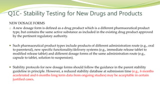Q1C- Stability Testing for New Drugs and Products
NEW DOSAGE FORMS
o A new dosage form is defined as a drug product which is a different pharmaceutical product
type, but contains the same active substance as included in the existing drug product approved
by the pertinent regulatory authority.
 Such pharmaceutical product types include products of different administration route (e.g., oral
to parenteral), new specific functionality/delivery systems (e.g., immediate release tablet to
modified release tablet) and different dosage forms of the same administration route (e.g.,
capsule to tablet, solution to suspension).
 Stability protocols for new dosage forms should follow the guidance in the parent stability
guideline in principle. However, a reduced stability database at submission time (e.g., 6 months
accelerated and 6 months long term data from ongoing studies) may be acceptable in certain
justified cases.
 