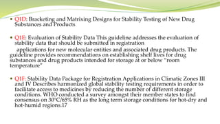  Q1D: Bracketing and Matrixing Designs for Stability Testing of New Drug
Substances and Products
 Q1E: Evaluation of Stability Data This guideline addresses the evaluation of
stability data that should be submitted in registration
applications for new molecular entities and associated drug products. The
guideline provides recommendations on establishing shelf lives for drug
substances and drug products intended for storage at or below “room
temperature”
 Q1F: Stability Data Package for Registration Applications in Climatic Zones III
and IV Describes harmonized global stability testing requirements in order to
facilitate access to medicines by reducing the number of different storage
conditions. WHO conducted a survey amongst their member states to find
consensus on 30°C/65% RH as the long term storage conditions for hot-dry and
hot-humid regions.17
 