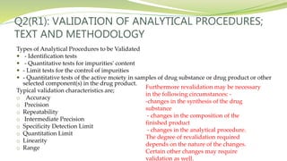 Q2(R1): VALIDATION OF ANALYTICAL PROCEDURES;
TEXT AND METHODOLOGY
Types of Analytical Procedures to be Validated
 - Identification tests
 - Quantitative tests for impurities' content
 - Limit tests for the control of impurities
 - Quantitative tests of the active moiety in samples of drug substance or drug product or other
selected component(s) in the drug product.
Typical validation characteristics are;
o Accuracy
o Precision
o Repeatability
o Intermediate Precision
o Specificity Detection Limit
o Quantitation Limit
o Linearity
o Range
Furthermore revalidation may be necessary
in the following circumstances: -
-changes in the synthesis of the drug
substance
- changes in the composition of the
finished product
- changes in the analytical procedure.
The degree of revalidation required
depends on the nature of the changes.
Certain other changes may require
validation as well.
 
