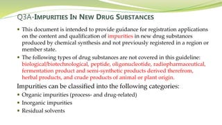 Q3A-IMPURITIES IN NEW DRUG SUBSTANCES
 This document is intended to provide guidance for registration applications
on the content and qualification of impurities in new drug substances
produced by chemical synthesis and not previously registered in a region or
member state.
 The following types of drug substances are not covered in this guideline:
biological/biotechnological, peptide, oligonucleotide, radiopharmaceutical,
fermentation product and semi-synthetic products derived therefrom,
herbal products, and crude products of animal or plant origin.
Impurities can be classified into the following categories:
 Organic impurities (process- and drug-related)
 Inorganic impurities
 Residual solvents
 