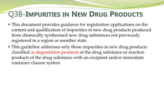Q3B-IMPURITIES IN NEW DRUG PRODUCTS
 This document provides guidance for registration applications on the
content and qualification of impurities in new drug products produced
from chemically synthesised new drug substances not previously
registered in a region or member state.
 This guideline addresses only those impurities in new drug products
classified as degradation products of the drug substance or reaction
products of the drug substance with an excipient and/or immediate
container closure system
 