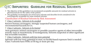 Q3C-IMPURITIES: GUIDELINE FOR RESIDUAL SOLVENTS
 The objective of this guideline is to recommend acceptable amounts for residual solvents in
pharmaceuticals for the safety of the patient.
 The guideline recommends use of less toxic solvents and describes levels considered to be
toxicologically acceptable for some residual solvents.
Classification of Residual Solvents by Risk Assessment
 Class 1 solvents: Solvents to be avoided
Known human carcinogens, strongly suspected human carcinogens, and
environmental hazards.for ex.
 Class 2 solvents: Solvents to be limited
Non-genotoxic animal carcinogens or possible causative agents of other irreversible
toxicity such as neurotoxicity or teratogenicity. Solvents suspected of other significant
but reversible toxicities.
 Class 3 solvents: Solvents with low toxic potential
Solvents with low toxic potential to man; no health-based exposure limit is needed.
Class 3 solvents have PDEs of 50 mg or more per day.
 