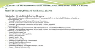Q4B-EVALUATION AND RECOMMENDATION OF PHARMACOPOEIAL TEXTS FOR USE IN THE ICH REGIONS
ON
RESIDUE ON IGNITION/SULPHATED ASH GENERAL CHAPTER
It is further divided into following 14 annex
 • Q4B Annex 1: Evaluation and Recommendation of Pharmacopoeial Texts for Use in the ICH Regions on Residue on
Ignition/Sulphated Ash
 • Annex 2:Test for Extractable Volume of Parenteral Preparations
 • Annex 3: Test for Particulate Contamination: Sub-Visible Particles
 • Annex 4A: Microbiological Examination of Non-Sterile Products: Microbial
 Enumeration Tests
 • Annex 4B: Microbiological Examination of Non-Sterile Products: Tests for Specified Micro-organisms
 • Annex 4C: Microbiological Examination of Non-Sterile Products: Acceptance Criteria for Pharmaceutical Preparations and
Substances for Pharmaceutical Use
 • Annex 5:Disintegration Test
 • Annex 6: Uniformity of Dosage Units
 • Annex 7: Dissolution Test
 • Annex 8: Sterility Test
 • Annex 9: Tablet Friability
 • Annex 10: Polyacrylamide Gel Electrophoresis
 • Annex 11: Capillary Electrophoresis
 • Annex 12: Analytical Sieving
 • Annex 13: Bulk Density and Tapped Density of Powders
 • Annex14 :Bacterial Endotoxins Test
 