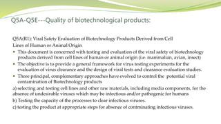 Q5A-Q5E---Quality of biotechnological products:
Q5A(R1): Viral Safety Evaluation of Biotechnology Products Derived from Cell
Lines of Human or Animal Origin
 This document is concerned with testing and evaluation of the viral safety of biotechnology
products derived from cell lines of human or animal origin (i.e. mammalian, avian, insect)
 The objective is to provide a general framework for virus testing experiments for the
evaluation of virus clearance and the design of viral tests and clearance evaluation studies.
 Three principal, complementary approaches have evolved to control the potential viral
contamination of Biotechnology products
a) selecting and testing cell lines and other raw materials, including media components, for the
absence of undesirable viruses which may be infectious and/or pathogenic for humans
b) Testing the capacity of the processes to clear infectious viruses.
c) testing the product at appropriate steps for absence of contminating infectious viruses.
 