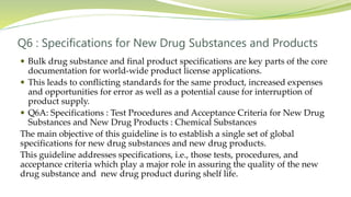 Q6 : Specifications for New Drug Substances and Products
 Bulk drug substance and final product specifications are key parts of the core
documentation for world-wide product license applications.
 This leads to conflicting standards for the same product, increased expenses
and opportunities for error as well as a potential cause for interruption of
product supply.
 Q6A: Specifications : Test Procedures and Acceptance Criteria for New Drug
Substances and New Drug Products : Chemical Substances
The main objective of this guideline is to establish a single set of global
specifications for new drug substances and new drug products.
This guideline addresses specifications, i.e., those tests, procedures, and
acceptance criteria which play a major role in assuring the quality of the new
drug substance and new drug product during shelf life.
 