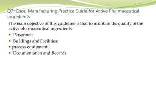 Q7: Good Manufacturing Practice Guide for Active Pharmaceutical
Ingredients
The main objective of this guideline is that to maintain the quality of the
active pharmaceutical ingredients
 Personnel:
 Buildings and Facilities:
 process equipment:
 Documentation and Records
 