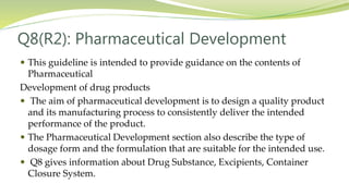 Q8(R2): Pharmaceutical Development
 This guideline is intended to provide guidance on the contents of
Pharmaceutical
Development of drug products
 The aim of pharmaceutical development is to design a quality product
and its manufacturing process to consistently deliver the intended
performance of the product.
 The Pharmaceutical Development section also describe the type of
dosage form and the formulation that are suitable for the intended use.
 Q8 gives information about Drug Substance, Excipients, Container
Closure System.
 