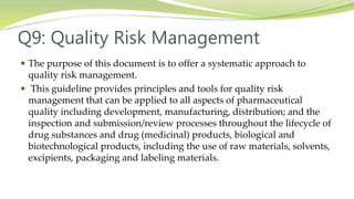 Q9: Quality Risk Management
 The purpose of this document is to offer a systematic approach to
quality risk management.
 This guideline provides principles and tools for quality risk
management that can be applied to all aspects of pharmaceutical
quality including development, manufacturing, distribution; and the
inspection and submission/review processes throughout the lifecycle of
drug substances and drug (medicinal) products, biological and
biotechnological products, including the use of raw materials, solvents,
excipients, packaging and labeling materials.
 