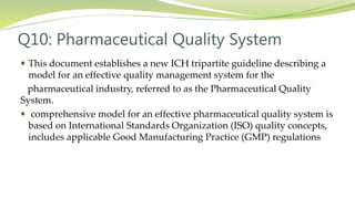 Q10: Pharmaceutical Quality System
 This document establishes a new ICH tripartite guideline describing a
model for an effective quality management system for the
pharmaceutical industry, referred to as the Pharmaceutical Quality
System.
 comprehensive model for an effective pharmaceutical quality system is
based on International Standards Organization (ISO) quality concepts,
includes applicable Good Manufacturing Practice (GMP) regulations
 