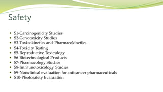 Safety
 S1-Carcinogenicity Studies
 S2-Genotoxicity Studies
 S3-Toxicokinetics and Pharmacokinetics
 S4-Toxicity Testing
 S5-Reproductive Toxicology
 S6-Biotechnological Products
 S7-Pharmacology Studies
 S8-Immunotoxicology Studies
 S9-Nonclinical evaluation for anticancer pharmaceuticals
 S10-Photosafety Evaluation
 
