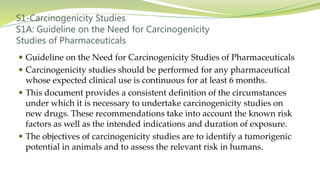 S1-Carcinogenicity Studies
S1A: Guideline on the Need for Carcinogenicity
Studies of Pharmaceuticals
 Guideline on the Need for Carcinogenicity Studies of Pharmaceuticals
 Carcinogenicity studies should be performed for any pharmaceutical
whose expected clinical use is continuous for at least 6 months.
 This document provides a consistent definition of the circumstances
under which it is necessary to undertake carcinogenicity studies on
new drugs. These recommendations take into account the known risk
factors as well as the intended indications and duration of exposure.
 The objectives of carcinogenicity studies are to identify a tumorigenic
potential in animals and to assess the relevant risk in humans.
 