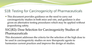 S1B: Testing for Carcinogenicity of Pharmaceuticals
 This document provides guidance on the need to carry out
carcinogenicity studies in both mice and rats, and guidance is also
given on alternative testing procedures which may be applied without
jeopardizing safety.
S1C(R2): Dose Selection for Carcinogenicity Studies of
Pharmaceuticals
This document addresses the criteria for the selection of the high dose to
be used in carcinogenicity studies on new therapeutic agents to
harmonize current practices and improve the design of studies.
 