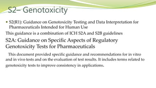 S2– Genotoxicity
 S2(R1): Guidance on Genotoxicity Testing and Data Interpretation for
Pharmaceuticals Intended for Human Use
This guidance is a combination of ICH S2A and S2B guidelines
S2A: Guidance on Specific Aspects of Regulatory
Genotoxicity Tests for Pharmaceuticals
This document provided specific guidance and recommendations for in vitro
and in vivo tests and on the evaluation of test results. It includes terms related to
genotoxicity tests to improve consistency in applications.
 