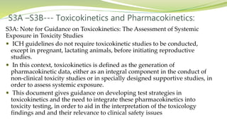 S3A –S3B--- Toxicokinetics and Pharmacokinetics:
S3A: Note for Guidance on Toxicokinetics: The Assessment of Systemic
Exposure in Toxicity Studies
 ICH guidelines do not require toxicokinetic studies to be conducted,
except in pregnant, lactating animals, before initiating reproductive
studies.
 In this context, toxicokinetics is defined as the generation of
pharmacokinetic data, either as an integral component in the conduct of
non-clinical toxicity studies or in specially designed supportive studies, in
order to assess systemic exposure.
 This document gives guidance on developing test strategies in
toxicokinetics and the need to integrate these pharmacokinetics into
toxicity testing, in order to aid in the interpretation of the toxicology
findings and and their relevance to clinical safety issues
 