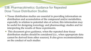 S3B: Pharmacokinetics: Guidance for Repeated
Dose Tissue Distribution Studies
 Tissue distribution studies are essential in providing information on
distribution and accumulation of the compound and/or metabolites,
especially in relation to potential sites of action; this information may
be useful for designing toxicology and pharmacology studies and for
interpreting the results of these experiments.
 This document gives guidance, when the repeated dose tissue
distribution studies should be considered (i.e., when appropriate data
cannot be derived from other sources). It also gives recommendations
on the conduct of such studies
 