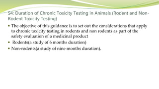 S4: Duration of Chronic Toxicity Testing in Animals (Rodent and Non-
Rodent Toxicity Testing)
 The objective of this guidance is to set out the considerations that apply
to chronic toxicity testing in rodents and non rodents as part of the
safety evaluation of a medicinal product
 Rodents(a study of 6 months duration)
 Non-rodents(a study of nine months duration).
 