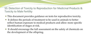 S5: Detection of Toxicity to Reproduction for Medicinal Products &
Toxicity to Male Fertility
 This document provides guidance on tests for reproductive toxicity.
 It defines the periods of treatment to be used in animals to better
reflect human exposure to medical products and allow more specific
identification of stages at risk.
 It should encourage the full assessment on the safety of chemicals on
the development of the offspring.
 
