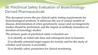 S6: Preclinical Safety Evaluation of Biotechnology-
Derived Pharmaceuticals
This document covers the pre-clinical safety testing requirements for
biotechnological products. It addresses the use of animal models of
disease, determination of when genotoxicity assays and carcinogenicity
studies should be performed, and the impact of antibody formation on
duration of toxicology studies.
The primary goals of preclinical safety evaluation are:
1) to identify an initial safe dose and subsequent dose in humans;
2) to identify potential target organs for toxicity and for the study of
whether such toxicity is reversible;
3) to identify safety parameters for clinical monitoring
 